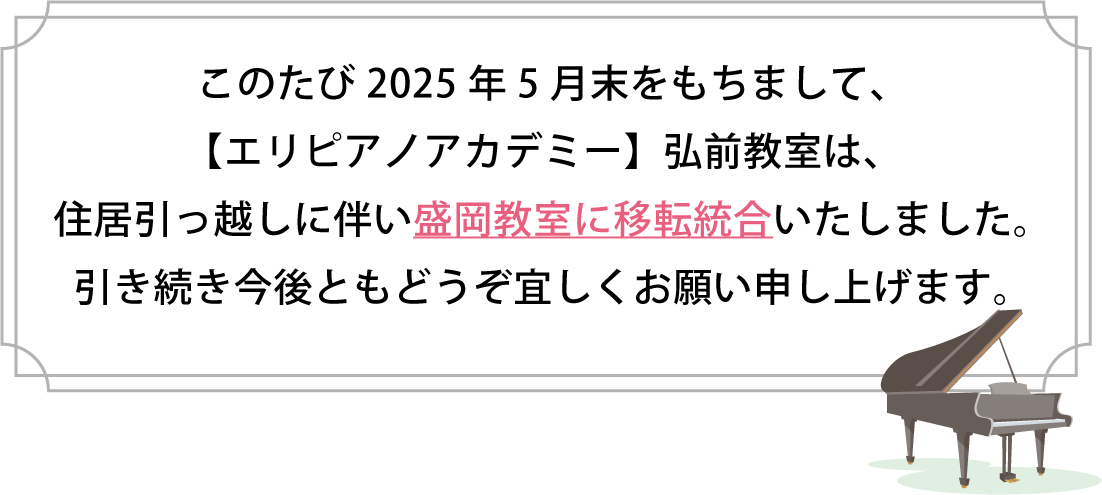 このたび2025年5月末をもちまして、【エリピアノアカデミー】弘前教室は、住居引っ越しに伴い盛岡教室に移転統合いたしました。
引き続き今後ともどうぞ宜しくお願い申し上げます。